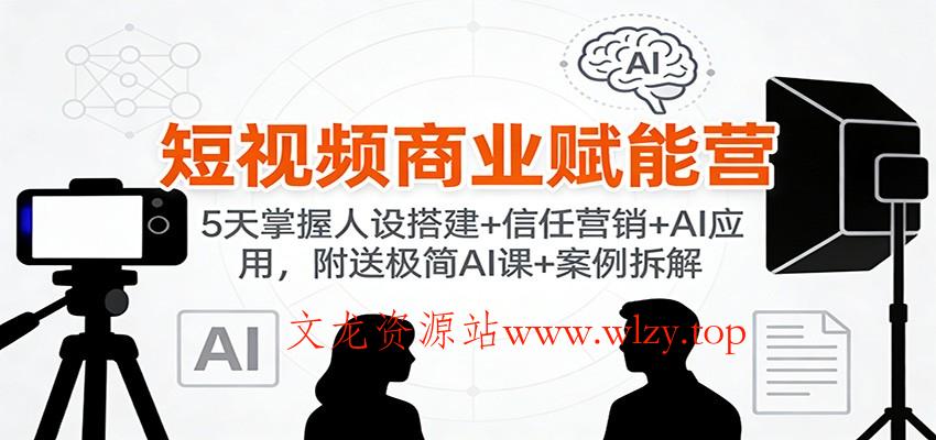 短视频商业赋能营:5天掌握人设搭建+信任营销+AI应用,附送极简AI课+案例拆解-文龙资源站