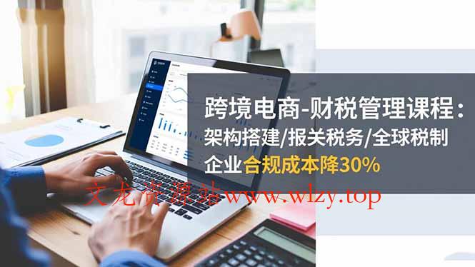 跨境电商-财税管理课程:架构搭建/报关税务/全球税制,企业合规成本降30%-文龙资源站