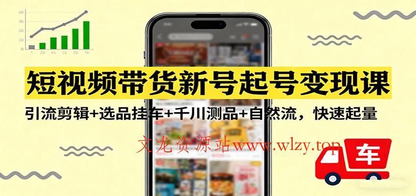 短视频带货新号起号变现课：引流剪辑+选品挂车+千川测品+自然流，快速起量-文龙资源站