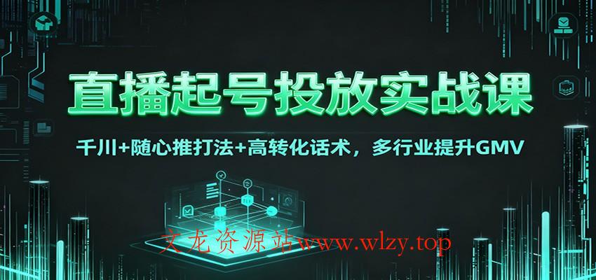直播起号投放实战课：千川+随心推打法+高转化话术，多行业提升GMV-文龙资源站