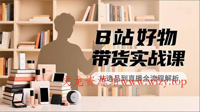 B站好物带货实战课，账号定位、选品拍摄、运营变现，全流程教学，实现UP主月入过万-文龙资源站