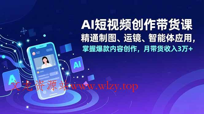 AI短视频创作带货课,精通制图、运镜、智能体应用,掌握爆款内容创作,月带货收入3万+-文龙资源站